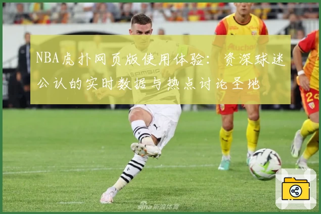 NBA虎扑网页版使用体验：资深球迷公认的实时数据与热点讨论圣地
