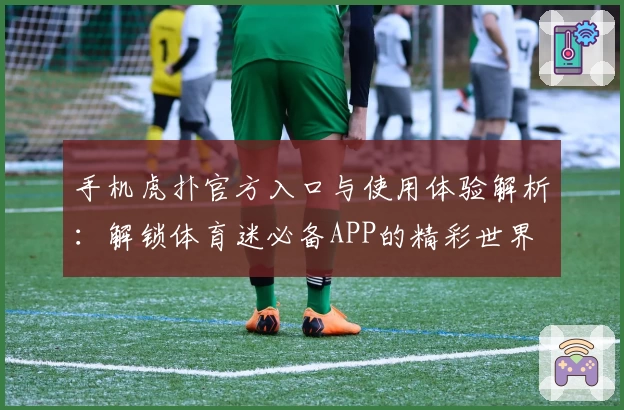 手机虎扑官方入口与使用体验解析:解锁体育迷必备APP的精彩世界
