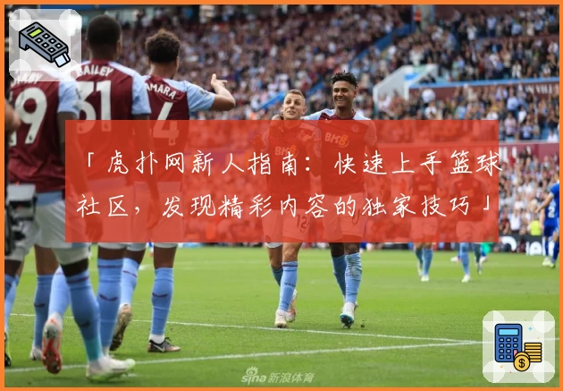 「虎扑网新人指南：快速上手篮球社区，发现精彩内容的独家技巧」
