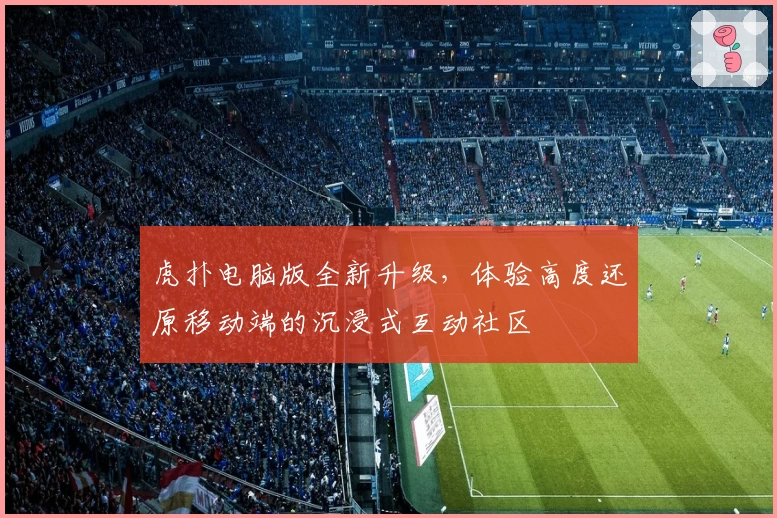 虎扑电脑版全新升级，体验高度还原移动端的沉浸式互动社区