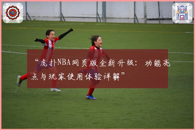 “虎扑NBA网页版全新升级：功能亮点与玩家使用体验详解”