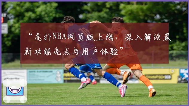 “虎扑NBA网页版上线，深入解读最新功能亮点与用户体验”