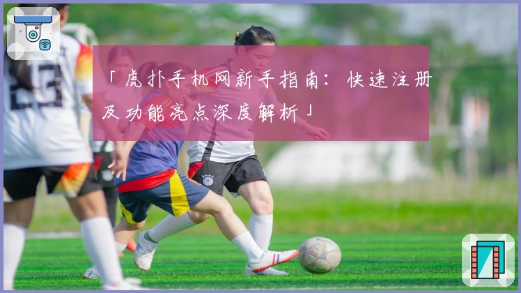 「虎扑手机网新手指南：快速注册及功能亮点深度解析」