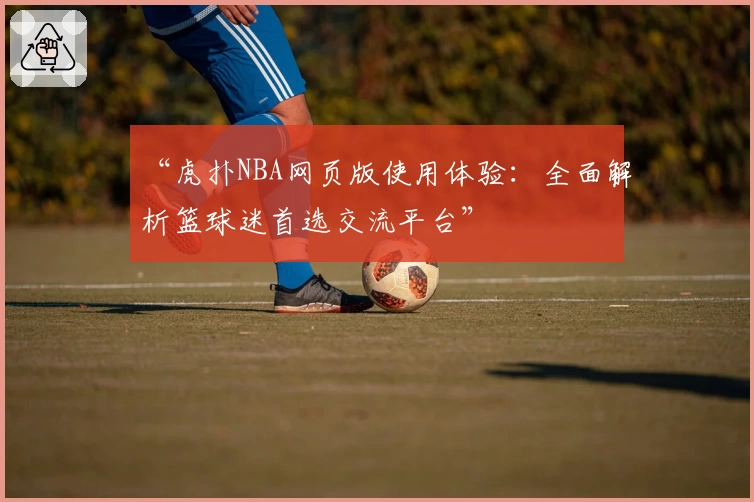 “虎扑NBA网页版使用体验：全面解析篮球迷首选交流平台”