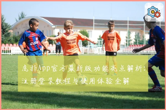 虎扑App官方最新版功能亮点解析:注册登录教程与使用体验全解
