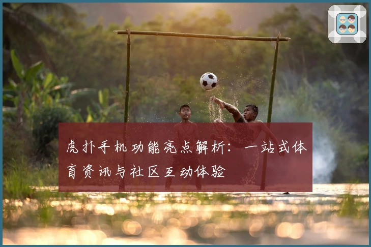 虎扑手机功能亮点解析：一站式体育资讯与社区互动体验