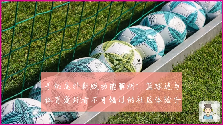 手机虎扑新版功能解析：篮球迷与体育爱好者不可错过的社区体验升级