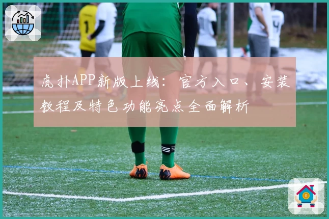 虎扑APP新版上线：官方入口、安装教程及特色功能亮点全面解析