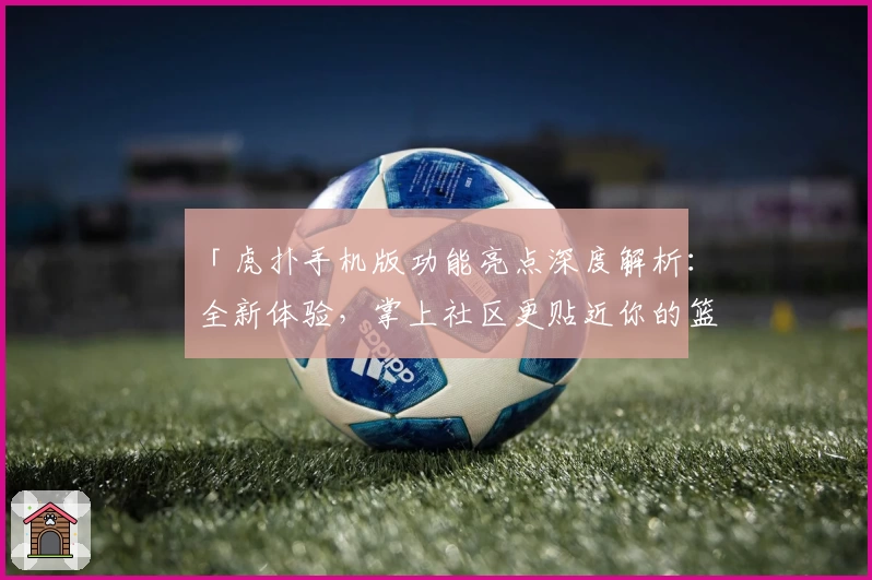 「虎扑手机版功能亮点深度解析：全新体验，掌上社区更贴近你的篮球生活」