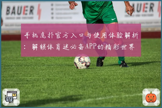 手机虎扑官方入口与使用体验解析：解锁体育迷必备APP的精彩世界