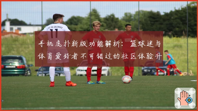 手机虎扑新版功能解析：篮球迷与体育爱好者不可错过的社区体验升级