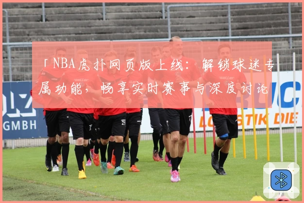 「NBA虎扑网页版上线:解锁球迷专属功能,畅享实时赛事与深度讨论」