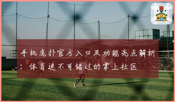 手机虎扑官方入口及功能亮点解析：体育迷不可错过的掌上社区