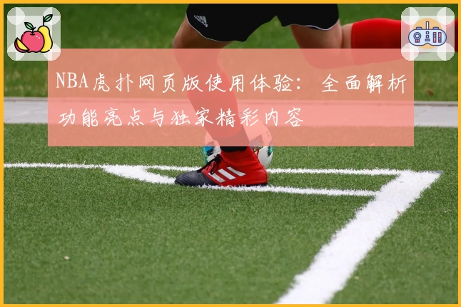 NBA虎扑网页版使用体验：全面解析功能亮点与独家精彩内容