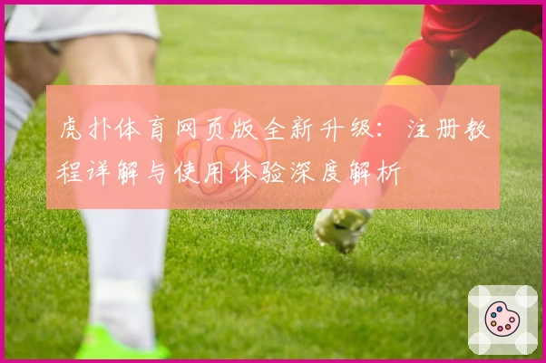 虎扑体育网页版全新升级：注册教程详解与使用体验深度解析