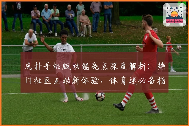 虎扑手机版功能亮点深度解析：热门社区互动新体验，体育迷必备指南