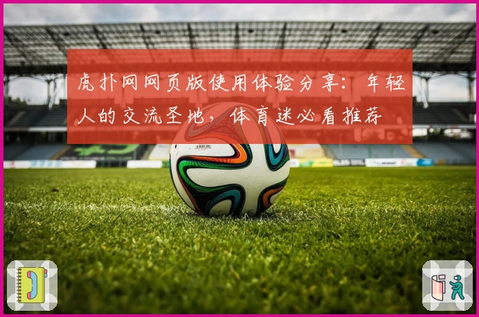 虎扑网网页版使用体验分享：年轻人的交流圣地，体育迷必看推荐