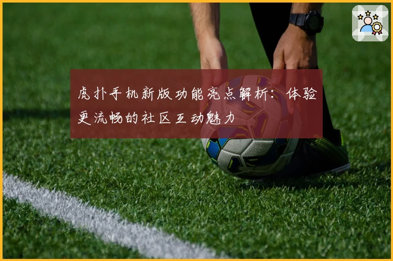 虎扑手机新版功能亮点解析：体验更流畅的社区互动魅力