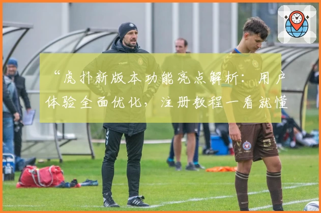 “虎扑新版本功能亮点解析：用户体验全面优化，注册教程一看就懂”