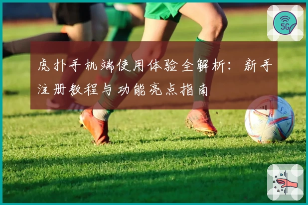 虎扑手机端使用体验全解析：新手注册教程与功能亮点指南