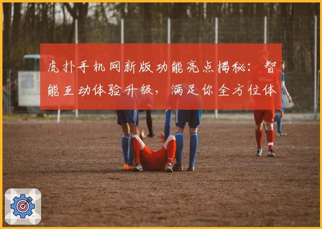 虎扑手机网新版功能亮点揭秘：智能互动体验升级，满足你全方位体育社区需求